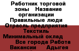 Работник торговой зоны › Название организации ­ Правильные люди › Отрасль предприятия ­ Текстиль › Минимальный оклад ­ 25 000 - Все города Работа » Вакансии   . Адыгея респ.,Адыгейск г.